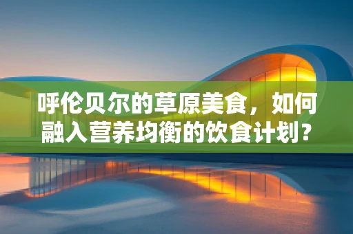 呼伦贝尔的草原美食，如何融入营养均衡的饮食计划？