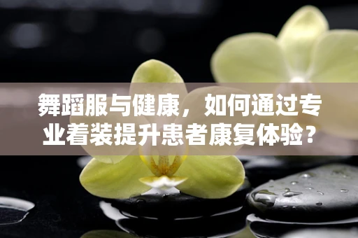 舞蹈服与健康，如何通过专业着装提升患者康复体验？