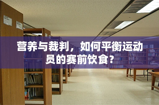 营养与裁判，如何平衡运动员的赛前饮食？