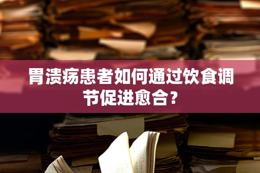 胃溃疡患者如何通过饮食调节促进愈合？