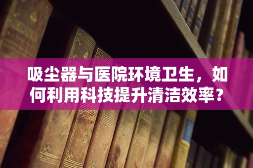 吸尘器与医院环境卫生，如何利用科技提升清洁效率？