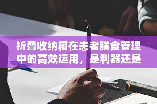 折叠收纳箱在患者膳食管理中的高效运用，是利器还是鸡肋？