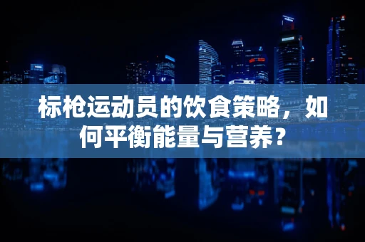 标枪运动员的饮食策略，如何平衡能量与营养？