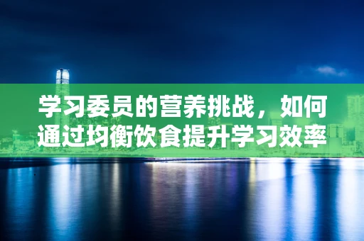 学习委员的营养挑战，如何通过均衡饮食提升学习效率？