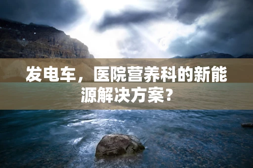 发电车，医院营养科的新能源解决方案？