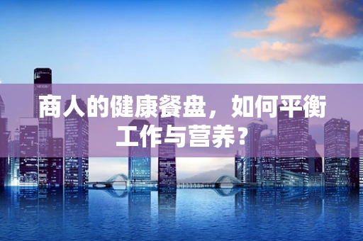 商人的健康餐盘，如何平衡工作与营养？