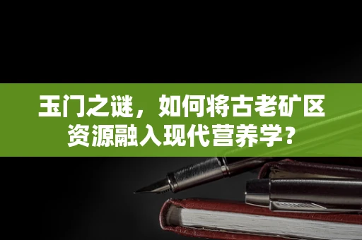 玉门之谜，如何将古老矿区资源融入现代营养学？