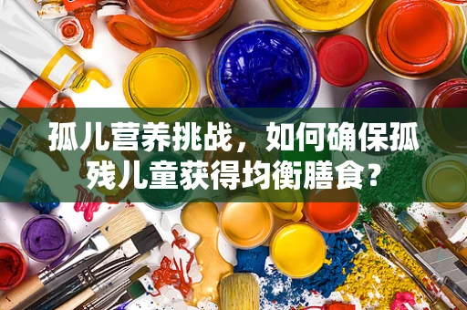 孤儿营养挑战，如何确保孤残儿童获得均衡膳食？
