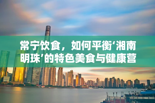 常宁饮食，如何平衡‘湘南明珠’的特色美食与健康营养？