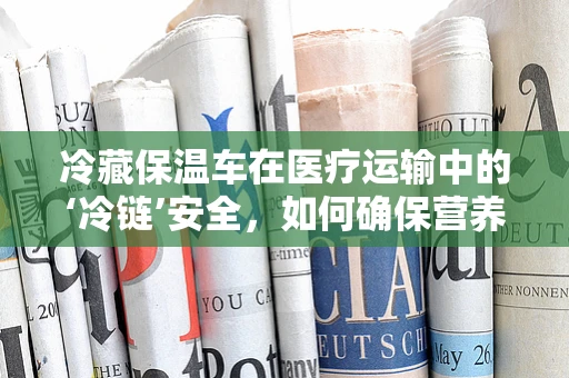 冷藏保温车在医疗运输中的‘冷链’安全，如何确保营养品的新鲜与安全？