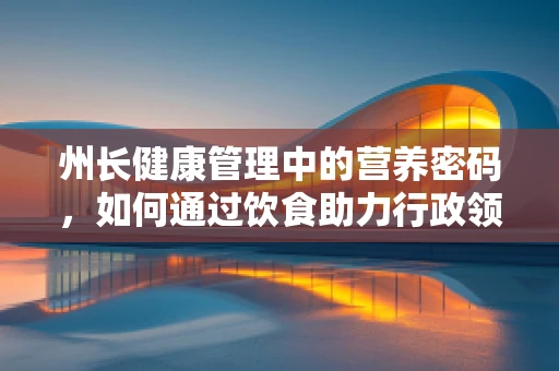 州长健康管理中的营养密码，如何通过饮食助力行政领导的高效与健康？