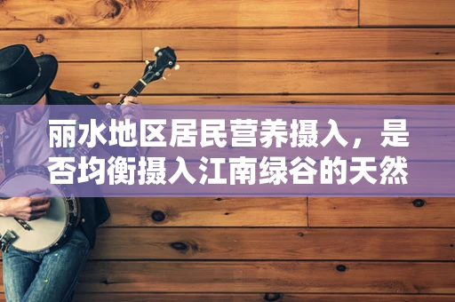 丽水地区居民营养摄入，是否均衡摄入江南绿谷的天然馈赠？