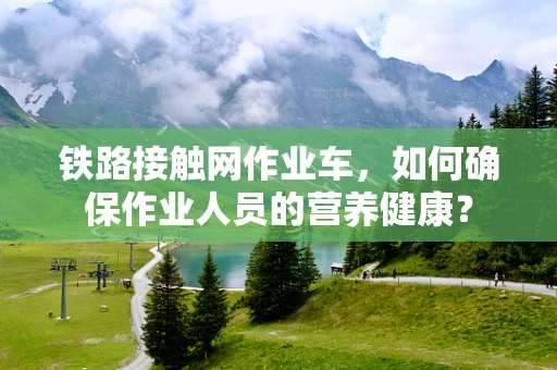 铁路接触网作业车，如何确保作业人员的营养健康？