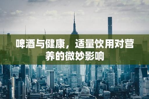 啤酒与健康，适量饮用对营养的微妙影响