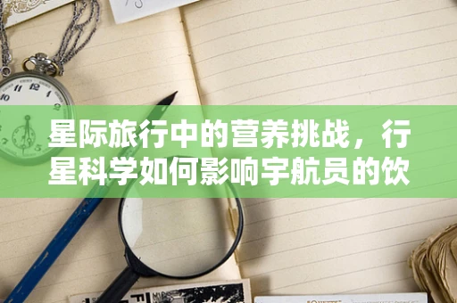 星际旅行中的营养挑战，行星科学如何影响宇航员的饮食规划？