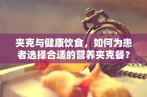 夹克与健康饮食，如何为患者选择合适的营养夹克餐？