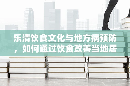 乐清饮食文化与地方病预防，如何通过饮食改善当地居民健康？