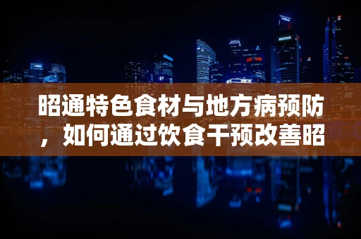 昭通特色食材与地方病预防，如何通过饮食干预改善昭通居民的健康状况？