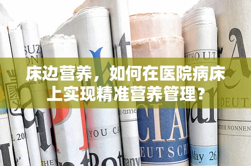 床边营养，如何在医院病床上实现精准营养管理？