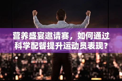 营养盛宴邀请赛，如何通过科学配餐提升运动员表现？