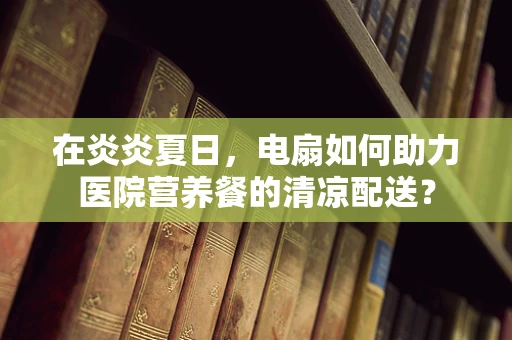 在炎炎夏日，电扇如何助力医院营养餐的清凉配送？