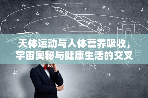 天体运动与人体营养吸收，宇宙奥秘与健康生活的交叉点