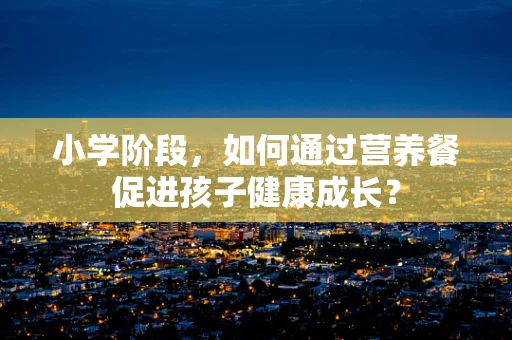 小学阶段，如何通过营养餐促进孩子健康成长？