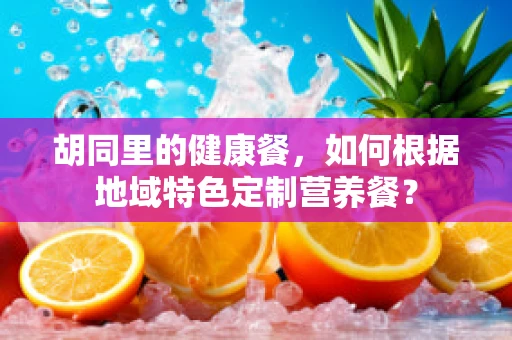 胡同里的健康餐，如何根据地域特色定制营养餐？