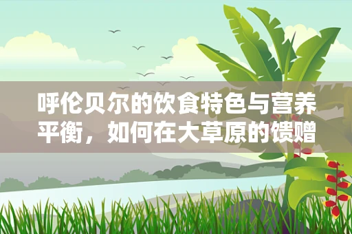 呼伦贝尔的饮食特色与营养平衡，如何在大草原的馈赠中寻找健康之道？