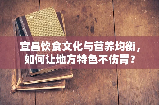 宜昌饮食文化与营养均衡，如何让地方特色不伤胃？