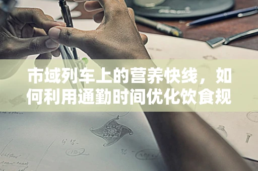市域列车上的营养快线，如何利用通勤时间优化饮食规划？