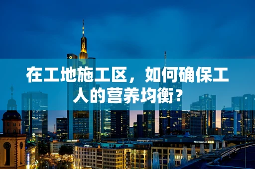 在工地施工区，如何确保工人的营养均衡？
