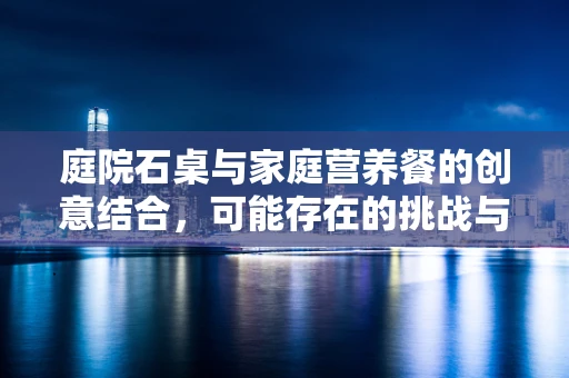 庭院石桌与家庭营养餐的创意结合，可能存在的挑战与解决方案