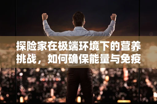 探险家在极端环境下的营养挑战，如何确保能量与免疫力的双重保障？