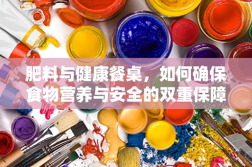 肥料与健康餐桌，如何确保食物营养与安全的双重保障？