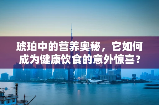 琥珀中的营养奥秘，它如何成为健康饮食的意外惊喜？