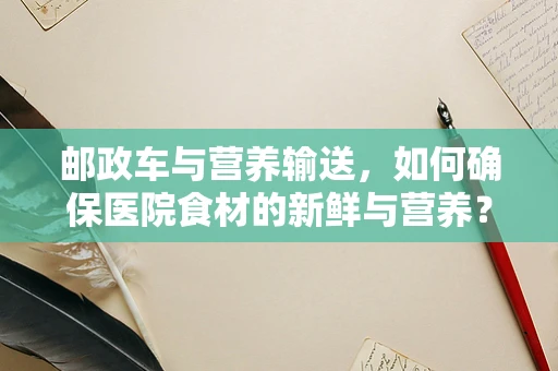 邮政车与营养输送，如何确保医院食材的新鲜与营养？
