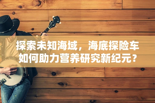 探索未知海域，海底探险车如何助力营养研究新纪元？