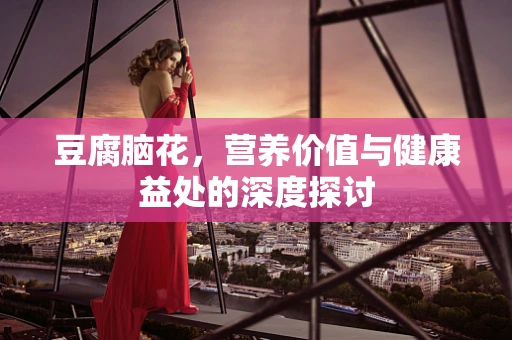 豆腐脑花，营养价值与健康益处的深度探讨