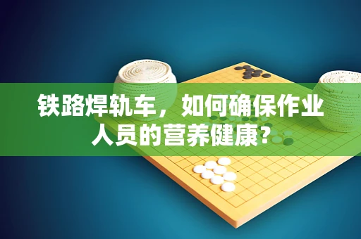 铁路焊轨车，如何确保作业人员的营养健康？