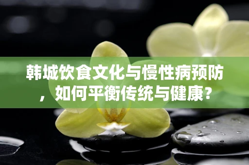 韩城饮食文化与慢性病预防，如何平衡传统与健康？