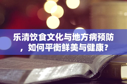 乐清饮食文化与地方病预防，如何平衡鲜美与健康？