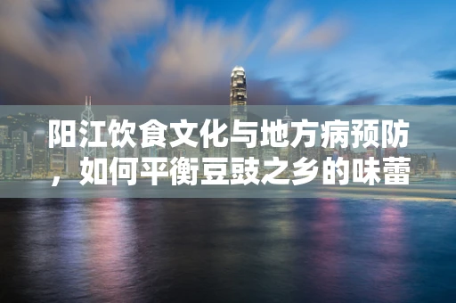 阳江饮食文化与地方病预防，如何平衡豆豉之乡的味蕾与健康？