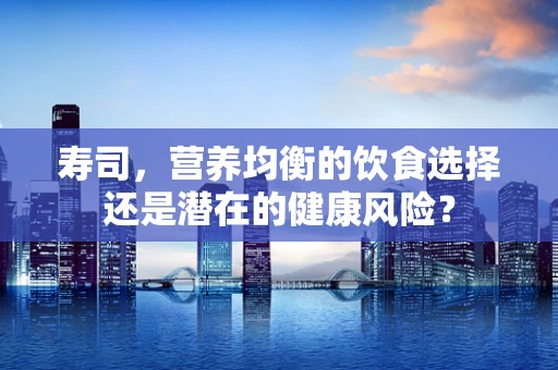 寿司，营养均衡的饮食选择还是潜在的健康风险？