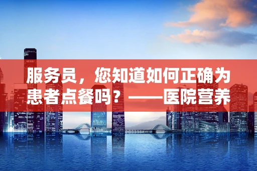 服务员，您知道如何正确为患者点餐吗？——医院营养师的专业指导