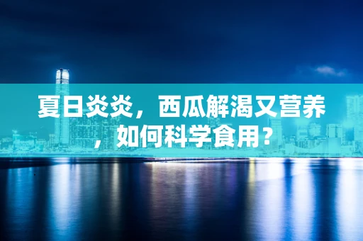 夏日炎炎，西瓜解渴又营养，如何科学食用？
