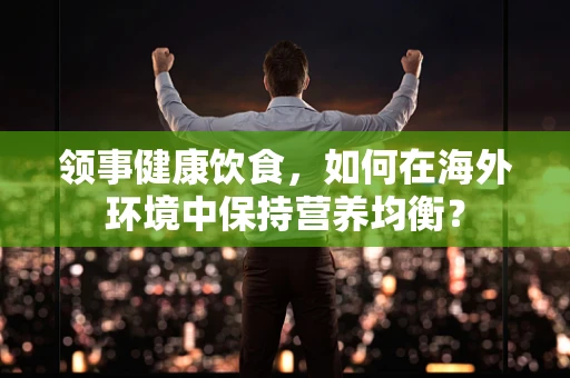 领事健康饮食，如何在海外环境中保持营养均衡？