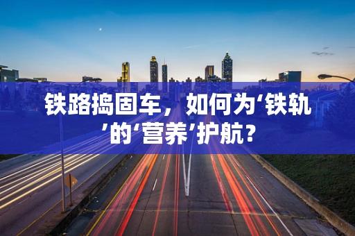 铁路捣固车，如何为‘铁轨’的‘营养’护航？