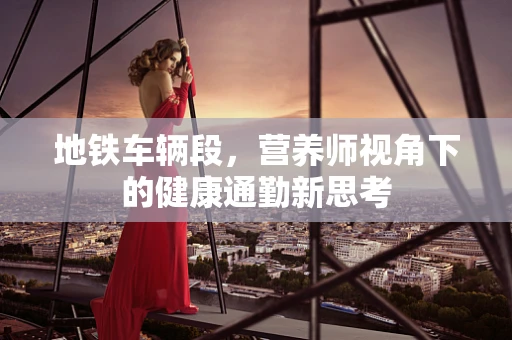 地铁车辆段，营养师视角下的健康通勤新思考