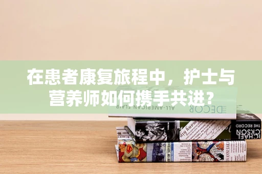 在患者康复旅程中，护士与营养师如何携手共进？